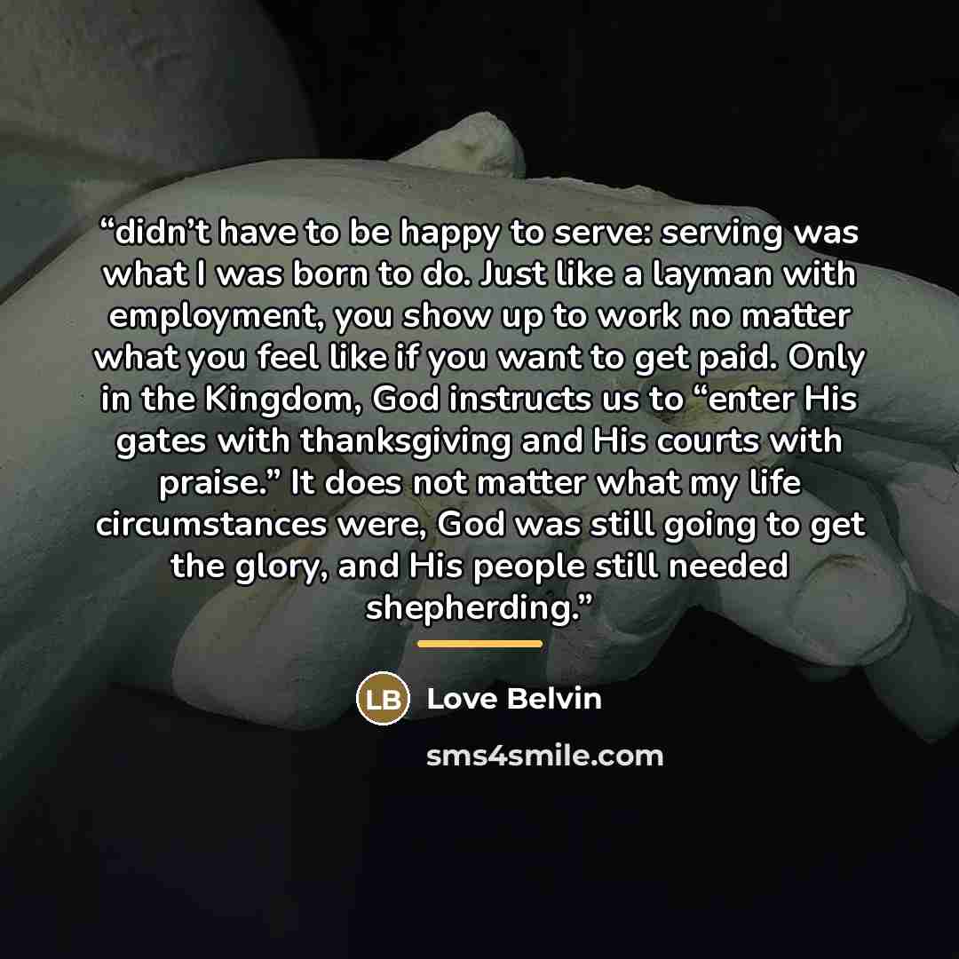 “didn’t have to be happy to serve: serving was what I was born to do. Just like a layman with employment, you show up to work no matter what you feel like if you want to get paid. Only in the Kingdom, God instructs us to “enter His gates with thanksgiving and His courts with praise.” It does not…” quote by Love Belvin