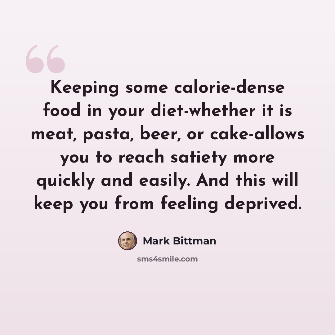 “Keeping some calorie-dense food in your diet-whether it is meat, pasta, beer, or cake-allows you to reach satiety more quickly and easily. And this will keep you from feeling deprived.” quote by Mark Bittman