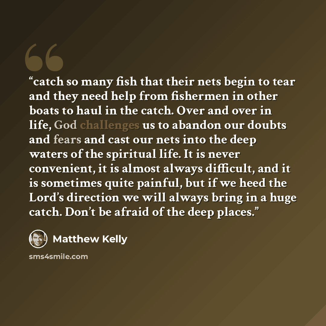 “catch so many fish that their nets begin to tear and they need help from fishermen in other boats to haul in the catch. Over and over in life, God challenges us to abandon our doubts and fears and cast our nets into the deep waters of the spiritual life. It is never convenient, it is almost always…” quote by Matthew Kelly