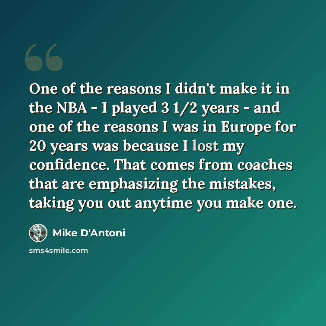 “One of the reasons I didn't make it in the NBA - I played 3 1/2 years - and one of the reasons I was in Europe for 20 years was because I lost my confidence. That comes from coaches that are emphasizing the mistakes, taking you out anytime you make one.” quote by Mike D'Antoni