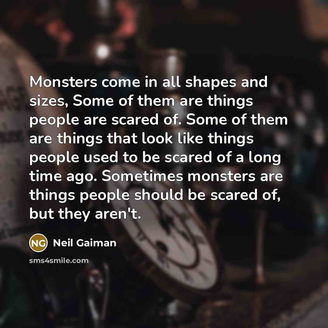 “Monsters come in all shapes and sizes, Some of them are things people are scared of. Some of them are things that look like things people used to be scared of a long time ago. Sometimes monsters are things people should be scared of, but they aren't.” quote by Neil Gaiman