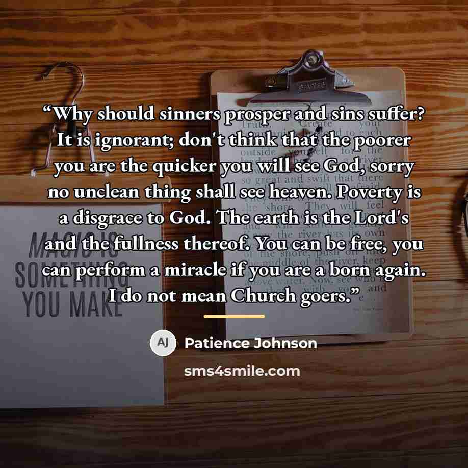 “Why should sinners prosper and sins suffer? It is ignorant; don't think that the poorer you are the quicker you will see God, sorry no unclean thing shall see heaven. Poverty is a disgrace to God. The earth is the Lord's and the fullness thereof. You can be free, you can perform a miracle if you…” quote by Patience Johnson