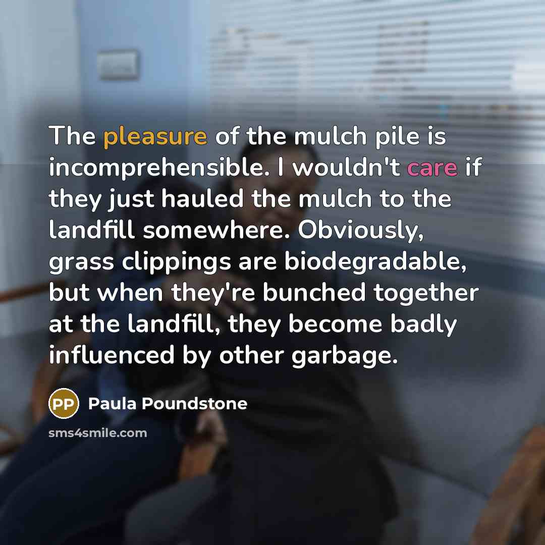 “The pleasure of the mulch pile is incomprehensible. I wouldn't care if they just hauled the mulch to the landfill somewhere. Obviously, grass clippings are biodegradable, but when they're bunched together at the landfill, they become badly influenced by other garbage.” quote by Paula Poundstone