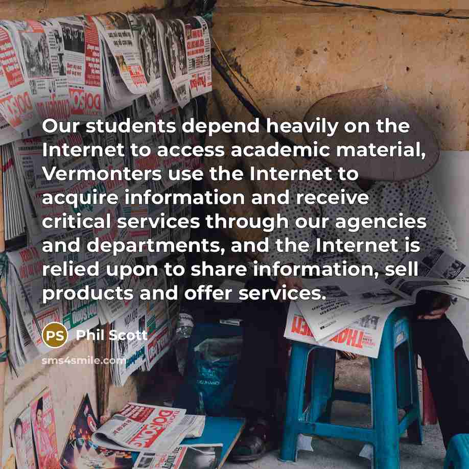 “Our students depend heavily on the Internet to access academic material, Vermonters use the Internet to acquire information and receive critical services through our agencies and departments, and the Internet is relied upon to share information, sell products and offer services.” quote by Phil Scott