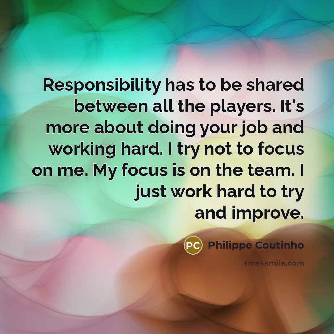 “Responsibility has to be shared between all the players. It's more about doing your job and working hard. I try not to focus on me. My focus is on the team. I just work hard to try and improve.” quote by Philippe Coutinho