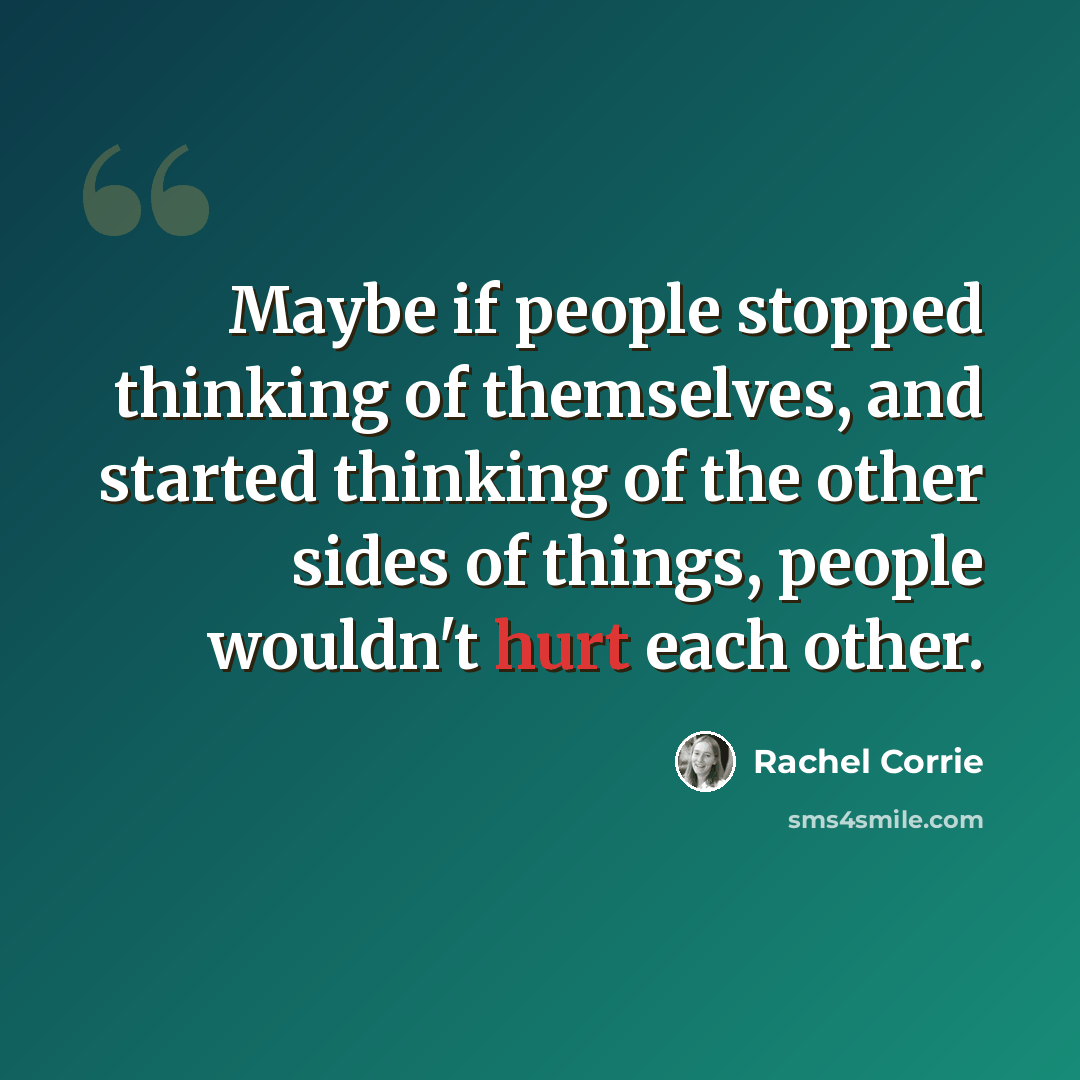 “Maybe if people stopped thinking of themselves, and started thinking of the other sides of things, people wouldn't hurt each other.” quote by Rachel Corrie