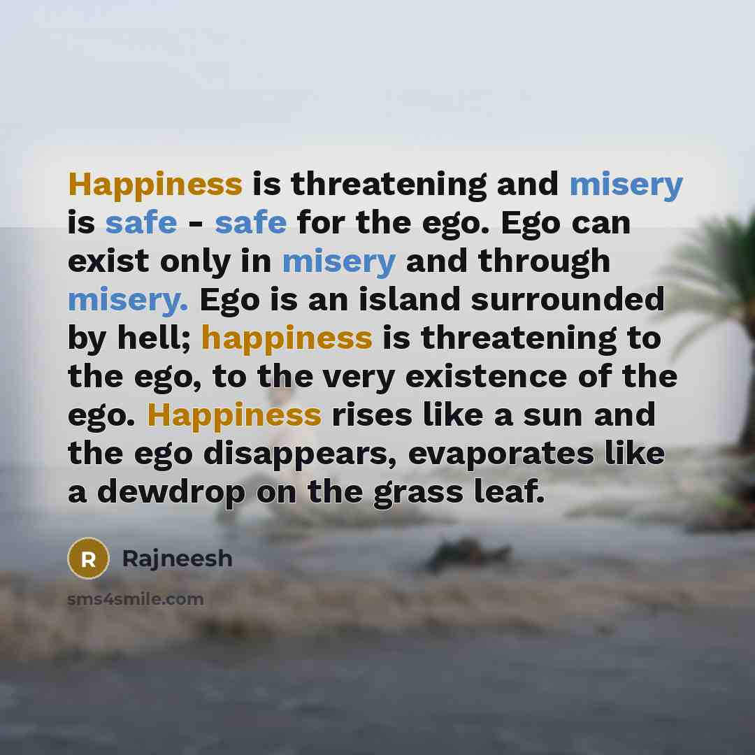 “Happiness is threatening and misery is safe - safe for the ego. Ego can exist only in misery and through misery. Ego is an island surrounded by hell; happiness is threatening to the ego, to the very existence of the ego. Happiness rises like a sun and the ego disappears, evaporates like a dewdrop…” quote by Rajneesh