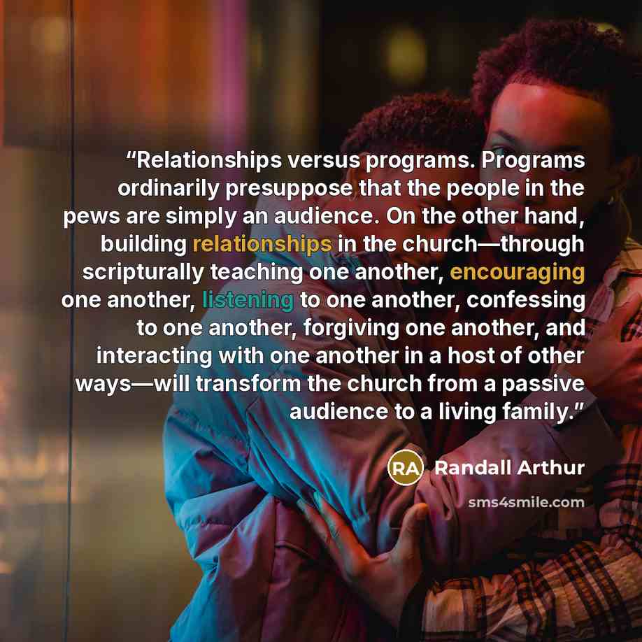 “Relationships versus programs. Programs ordinarily presuppose that the people in the pews are simply an audience. On the other hand, building relationships in the church—through scripturally teaching one another, encouraging one another, listening to one another, confessing to one another…” quote by Randall Arthur