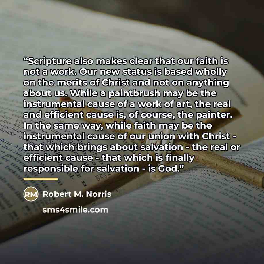 “Scripture also makes clear that our faith is not a work. Our new status is based wholly on the merits of Christ and not on anything about us. While a paintbrush may be the instrumental cause of a work of art, the real and efficient cause is, of course, the painter. In the same way, while faith may…” quote by Robert M. Norris