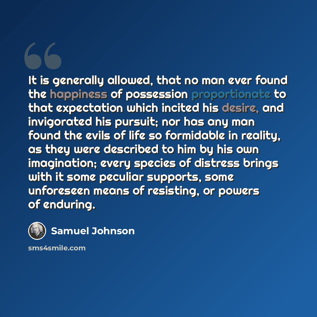 “It is generally allowed, that no man ever found the happiness of possession proportionate to that expectation which incited his desire, and invigorated his pursuit; nor has any man found the evils of life so formidable in reality, as they were described to him by his own imagination; every species…” quote by Samuel Johnson