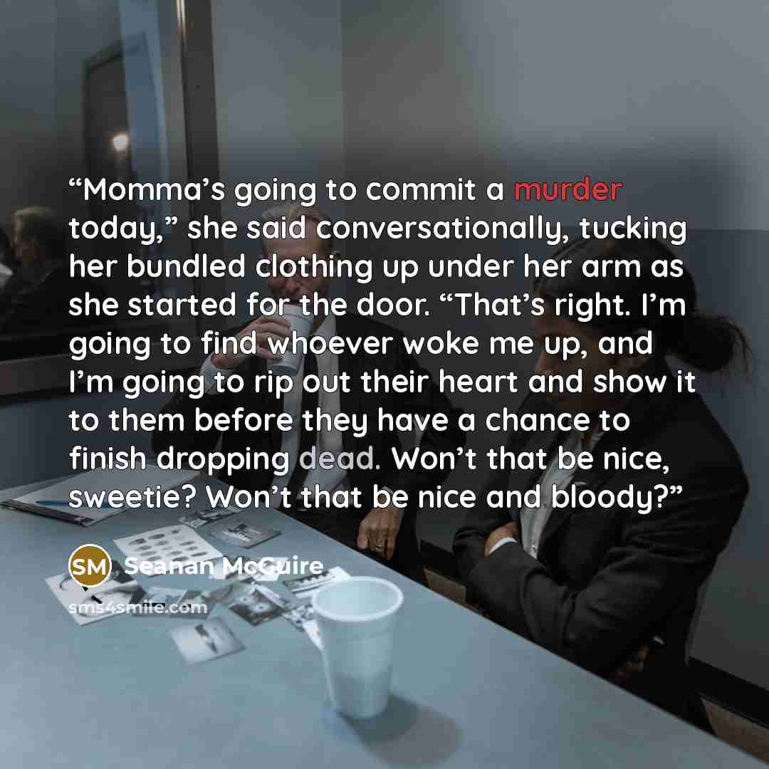 “Momma’s going to commit a murder today,” she said conversationally, tucking her bundled clothing up under her arm as she started for the door. “That’s right. I’m going to find whoever woke me up, and I’m going to rip out their heart and show it to them before they have a chance to finish dropping…” quote by Seanan McGuire