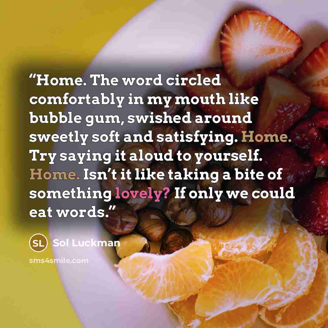 “Home. The word circled comfortably in my mouth like bubble gum, swished around sweetly soft and satisfying. Home. Try saying it aloud to yourself. Home. Isn’t it like taking a bite of something lovely? If only we could eat words.” quote by Sol Luckman