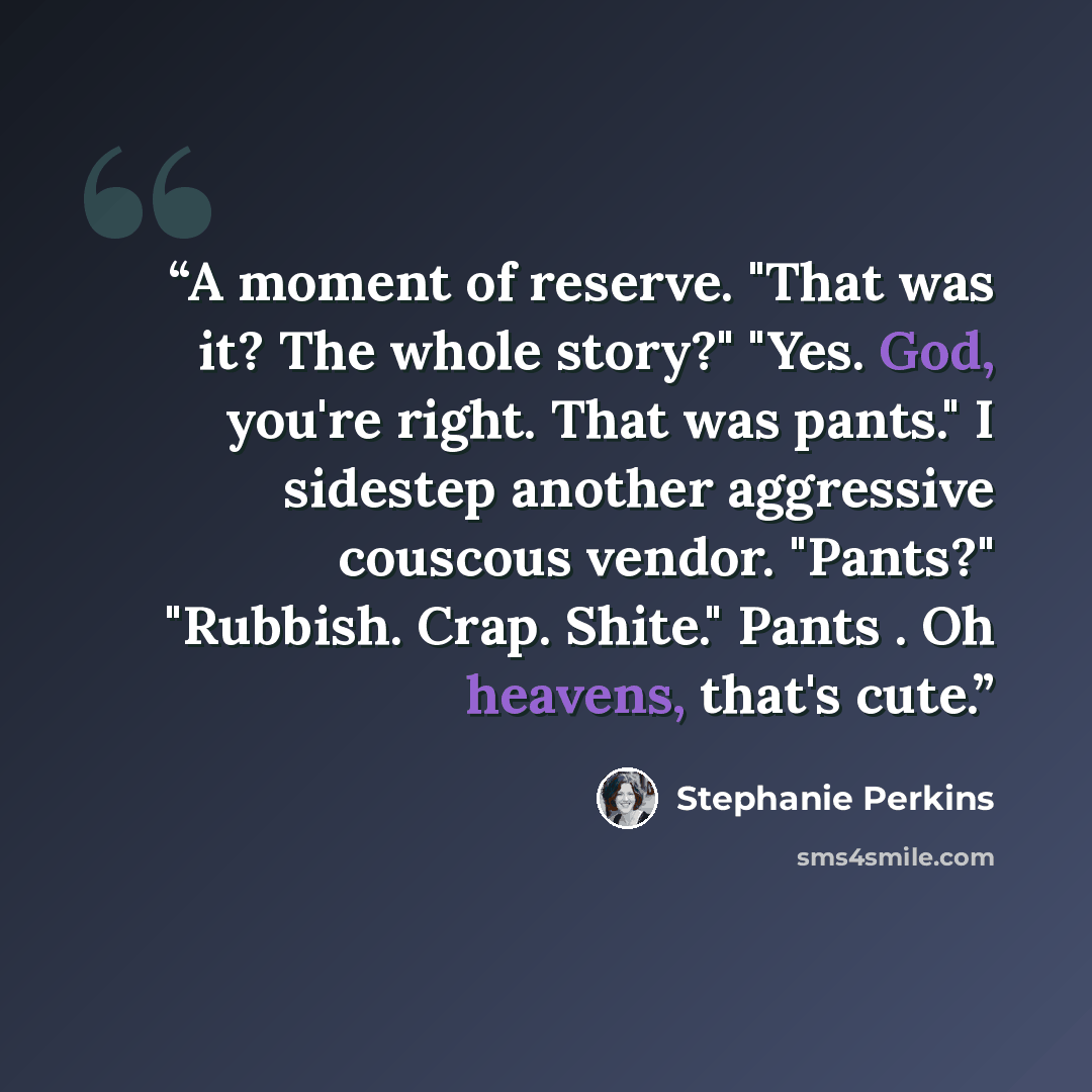 “A moment of reserve. "That was it? The whole story?" "Yes. God, you're right. That was pants." I sidestep another aggressive couscous vendor. "Pants?" "Rubbish. Crap. Shite." Pants . Oh heavens, that's cute.” quote by Stephanie Perkins