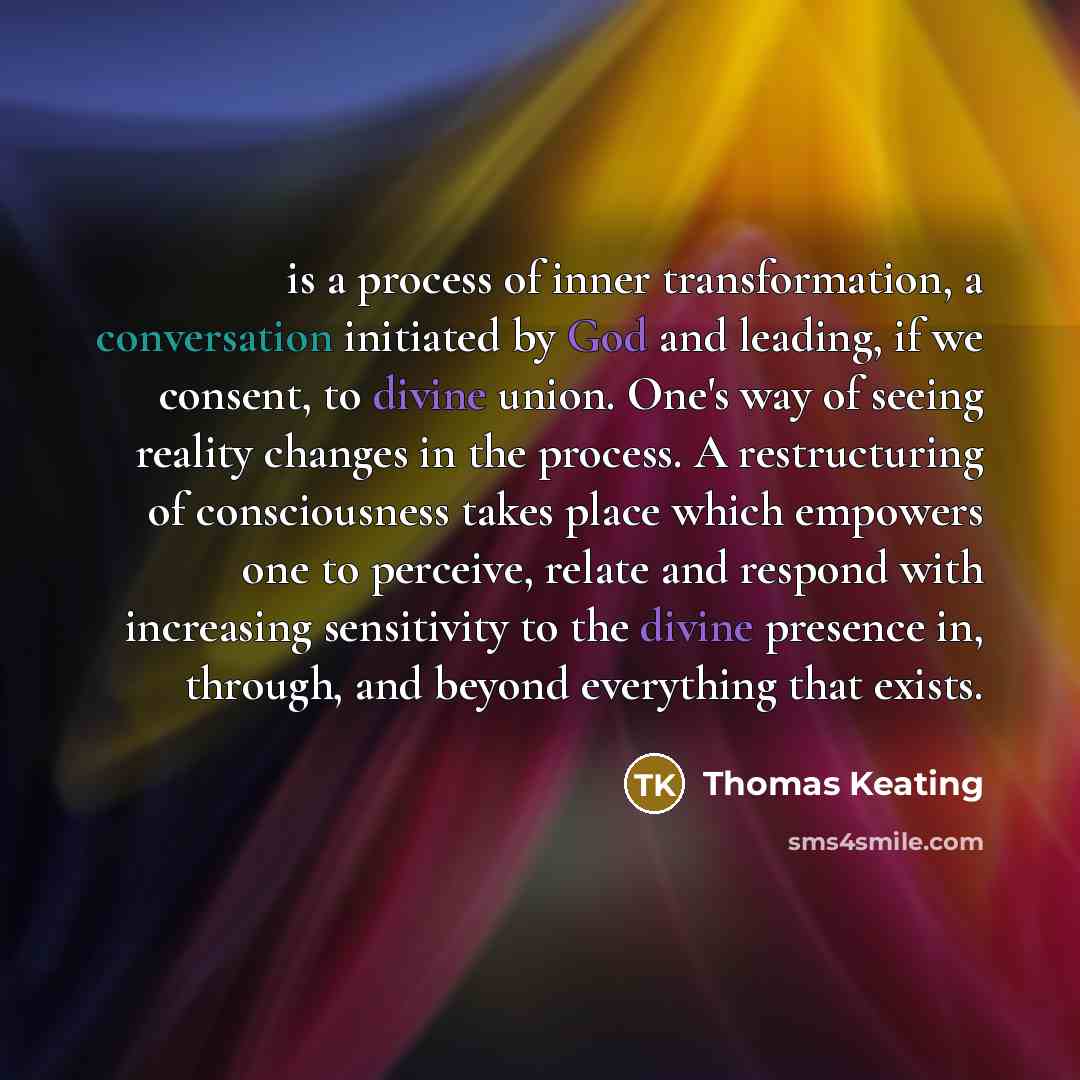 “is a process of inner transformation, a conversation initiated by God and leading, if we consent, to divine union. One's way of seeing reality changes in the process. A restructuring of consciousness takes place which empowers one to perceive, relate and respond with increasing sensitivity to the…” quote by Thomas Keating