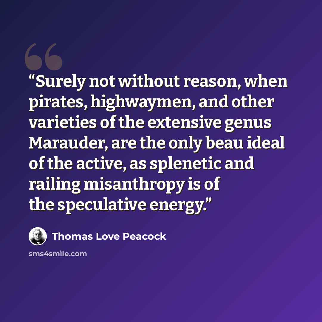 “Surely not without reason, when pirates, highwaymen, and other varieties of the extensive genus Marauder, are the only beau ideal of the active, as splenetic and railing misanthropy is of the speculative energy.” quote by Thomas Love Peacock