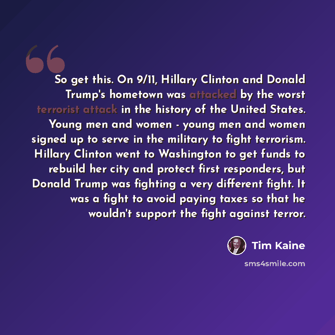 “So get this. On 9/11, Hillary Clinton and Donald Trump's hometown was attacked by the worst terrorist attack in the history of the United States. Young men and women - young men and women signed up to serve in the military to fight terrorism. Hillary Clinton went to Washington to get funds to…” quote by Tim Kaine