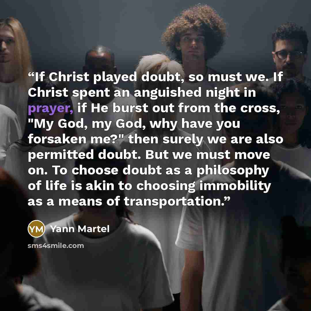 “If Christ played doubt, so must we. If Christ spent an anguished night in prayer, if He burst out from the cross, "My God, my God, why have you forsaken me?" then surely we are also permitted doubt. But we must move on. To choose doubt as a philosophy of life is akin to choosing immobility as a…” quote by Yann Martel