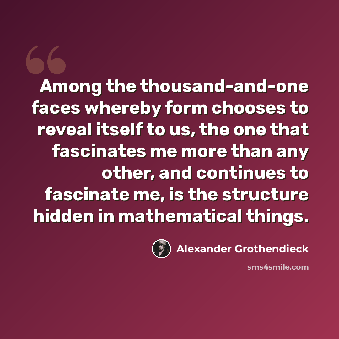“Among the thousand-and-one faces whereby form chooses to reveal itself to us, the one that fascinates me more than any other, and continues to fascinate me, is the structure hidden in mathematical things.” quote by Alexander Grothendieck