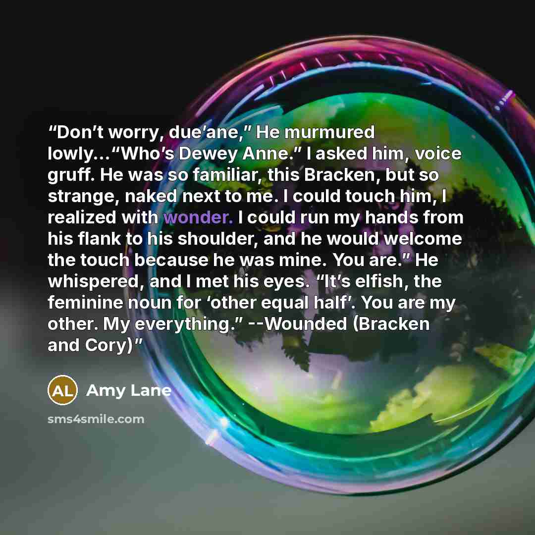 “Don’t worry, due’ane,” He murmured lowly…“Who’s Dewey Anne.” I asked him, voice gruff. He was so familiar, this Bracken, but so strange, naked next to me. I could touch him, I realized with wonder. I could run my hands from his flank to his shoulder, and he would welcome the touch because he was…” quote by Amy Lane