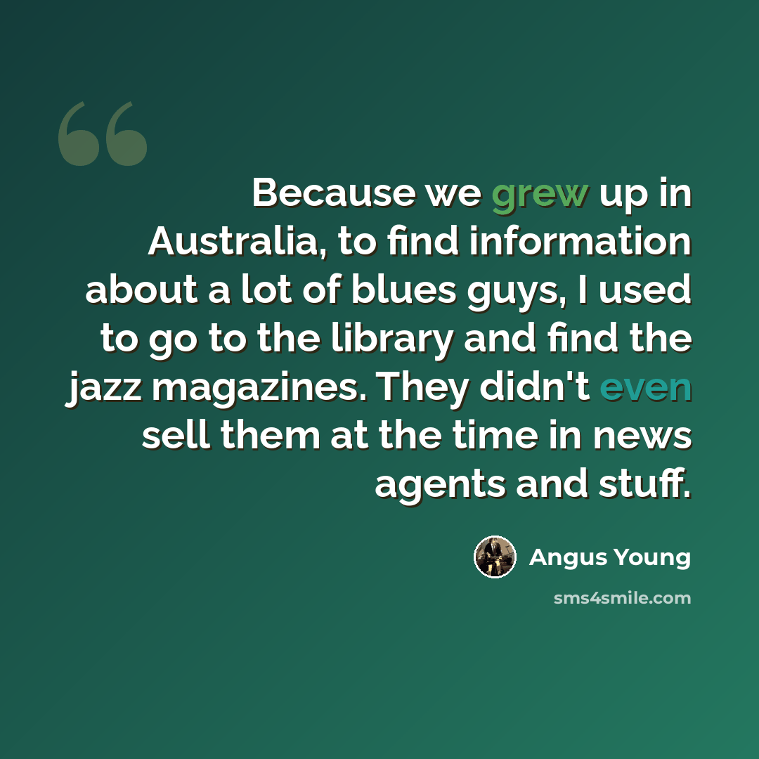 “Because we grew up in Australia, to find information about a lot of blues guys, I used to go to the library and find the jazz magazines. They didn't even sell them at the time in news agents and stuff.” quote by Angus Young
