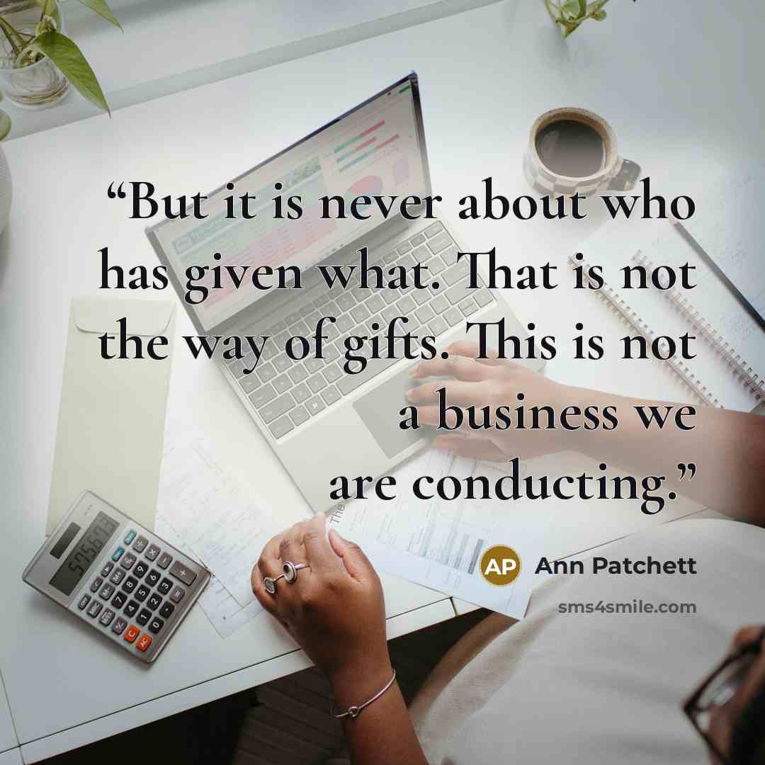 “But it is never about who has given what. That is not the way of gifts. This is not a business we are conducting.” quote by Ann Patchett