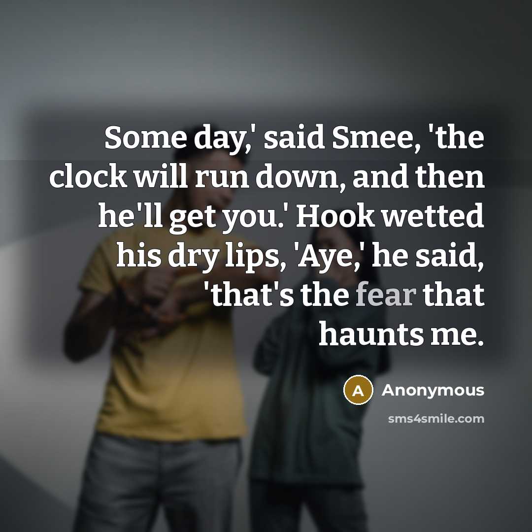 “Some day,' said Smee, 'the clock will run down, and then he'll get you.' Hook wetted his dry lips, 'Aye,' he said, 'that's the fear that haunts me.” quote by Anonymous