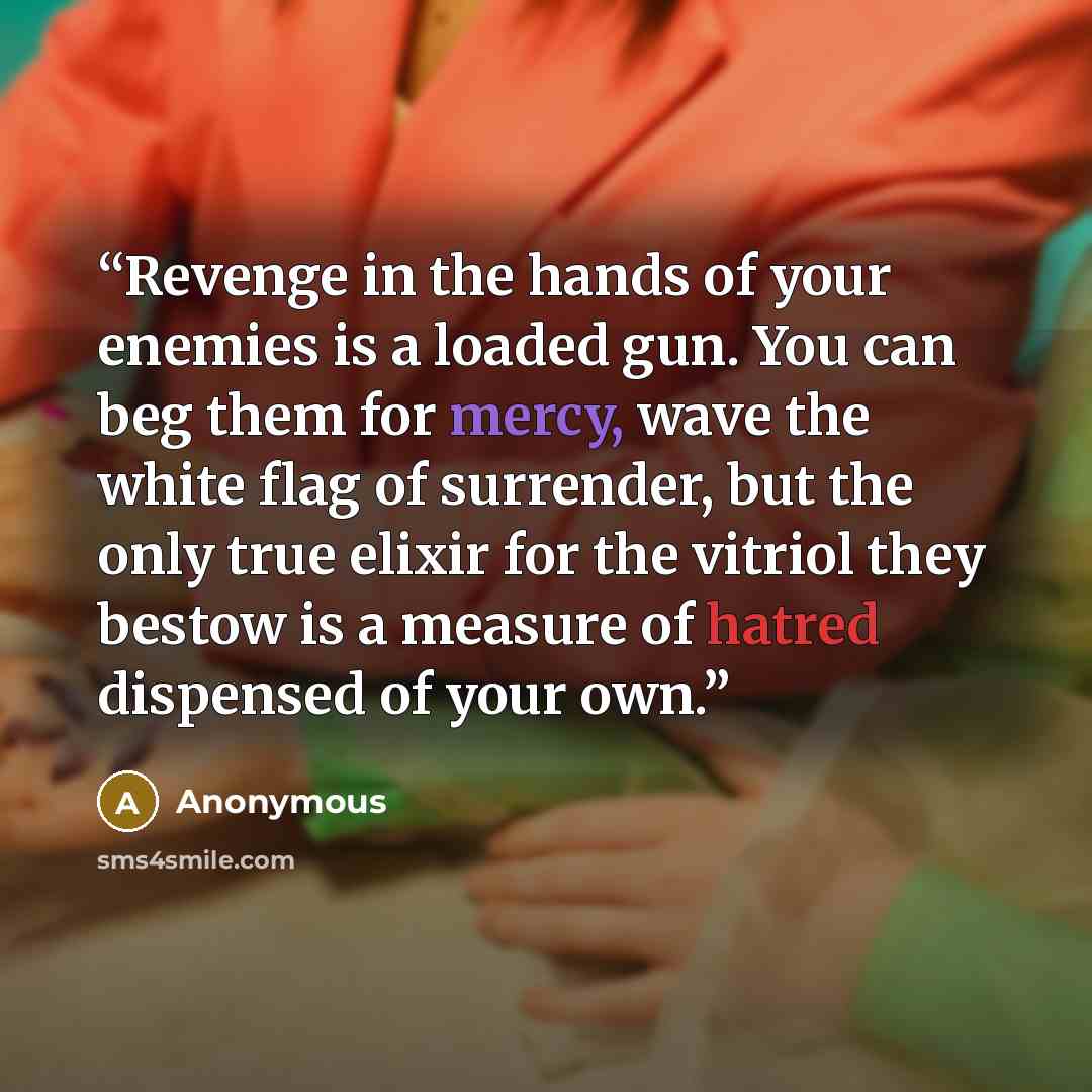 “Revenge in the hands of your enemies is a loaded gun. You can beg them for mercy, wave the white flag of surrender, but the only true elixir for the vitriol they bestow is a measure of hatred dispensed of your own.” quote by Anonymous