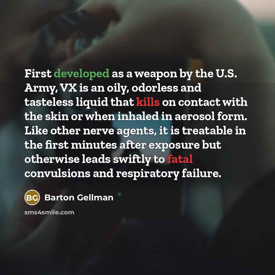 “First developed as a weapon by the U.S. Army, VX is an oily, odorless and tasteless liquid that kills on contact with the skin or when inhaled in aerosol form. Like other nerve agents, it is treatable in the first minutes after exposure but otherwise leads swiftly to fatal convulsions and…” quote by Barton Gellman