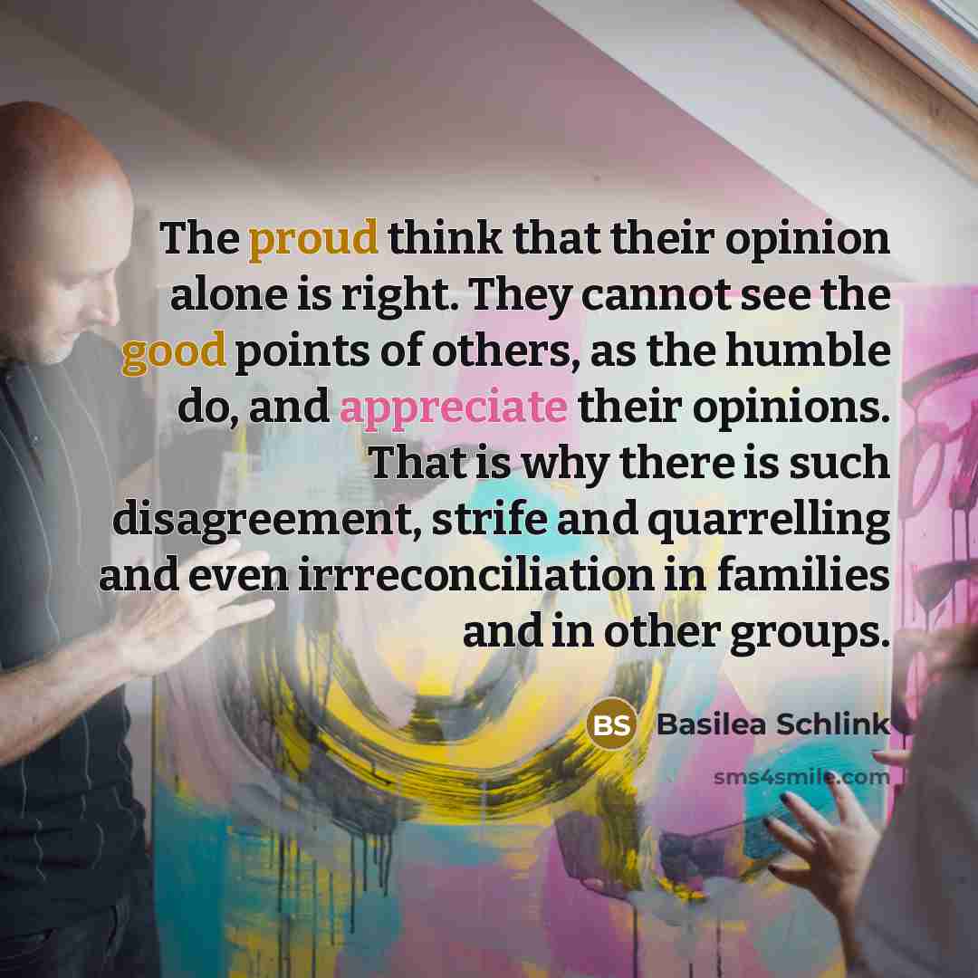 “The proud think that their opinion alone is right. They cannot see the good points of others, as the humble do, and appreciate their opinions. That is why there is such disagreement, strife and quarrelling and even irrreconciliation in families and in other groups.” quote by Basilea Schlink