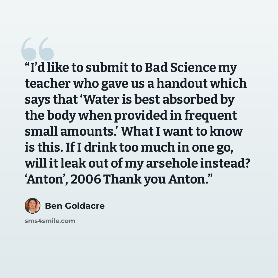 “I’d like to submit to Bad Science my teacher who gave us a handout which says that ‘Water is best absorbed by the body when provided in frequent small amounts.’ What I want to know is this. If I drink too much in one go, will it leak out of my arsehole instead? ‘Anton’, 2006 Thank you Anton.” quote by Ben Goldacre