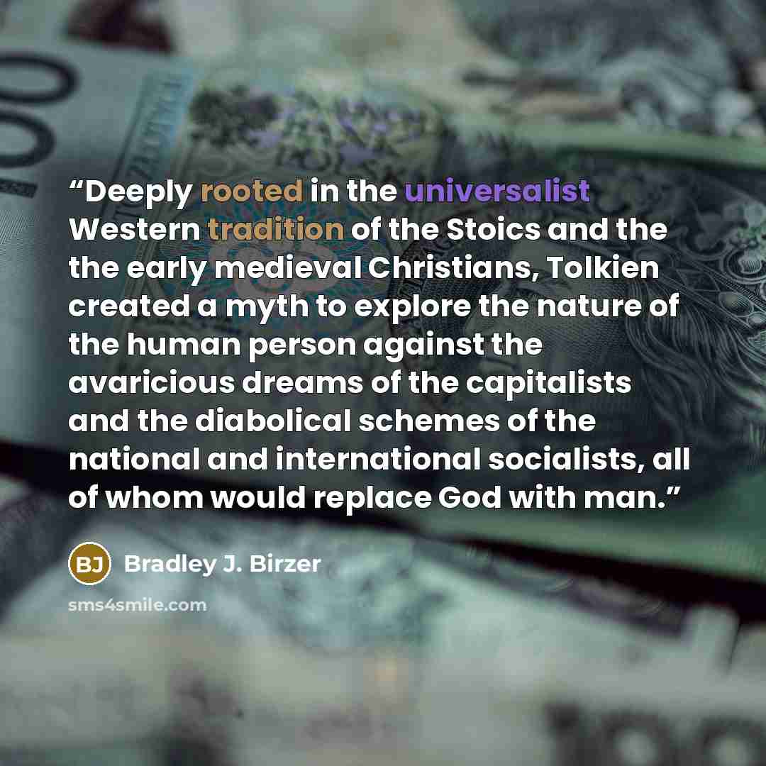 “Deeply rooted in the universalist Western tradition of the Stoics and the the early medieval Christians, Tolkien created a myth to explore the nature of the human person against the avaricious dreams of the capitalists and the diabolical schemes of the national and international socialists, all of…” quote by Bradley J. Birzer
