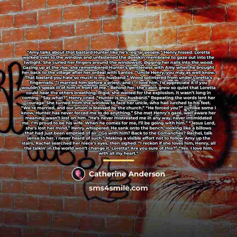 “Amy talks about that bastard Hunter like he’s reg’lar people,” Henry hissed. Loretta walked over to the window and unfastened the doeskin membrane to gaze out into the twilight. She curled her fingers around the windowsill, digging her nails into the wood. Gazing up at the rise, she remembered…” quote by Catherine Anderson