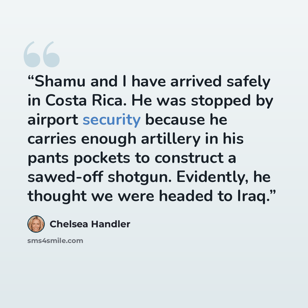 “Shamu and I have arrived safely in Costa Rica. He was stopped by airport security because he carries enough artillery in his pants pockets to construct a sawed-off shotgun. Evidently, he thought we were headed to Iraq.” quote by Chelsea Handler
