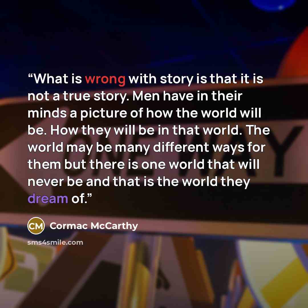 “What is wrong with story is that it is not a true story. Men have in their minds a picture of how the world will be. How they will be in that world. The world may be many different ways for them but there is one world that will never be and that is the world they dream of.” quote by Cormac McCarthy