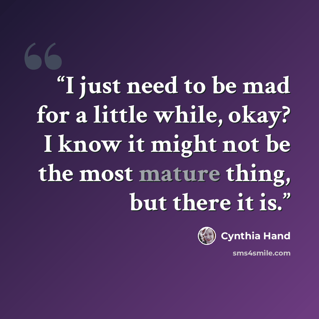 “I just need to be mad for a little while, okay? I know it might not be the most mature thing, but there it is.” quote by Cynthia Hand
