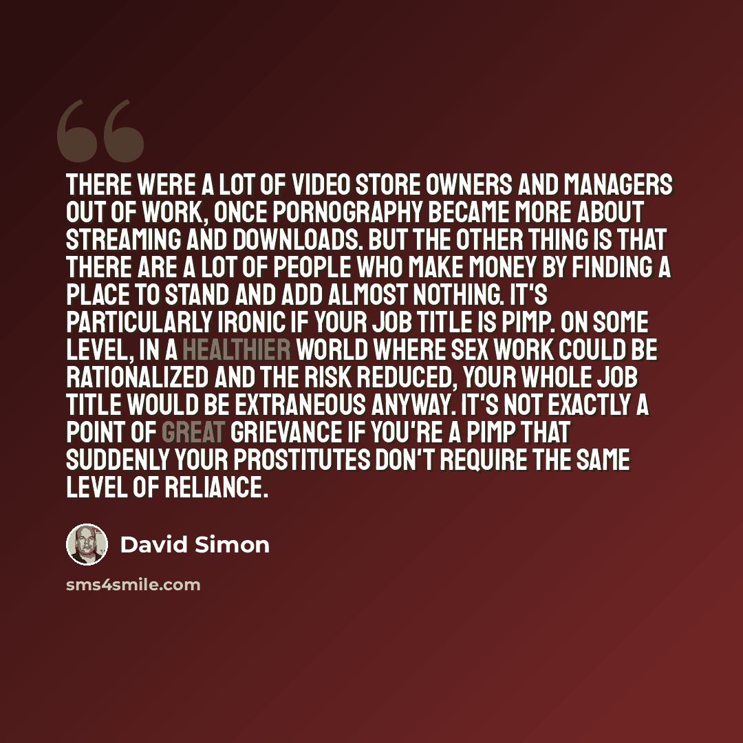 “There were a lot of video store owners and managers out of work, once pornography became more about streaming and downloads. But the other thing is that there are a lot of people who make money by finding a place to stand and add almost nothing. It's particularly ironic if your job title is pimp…” quote by David Simon