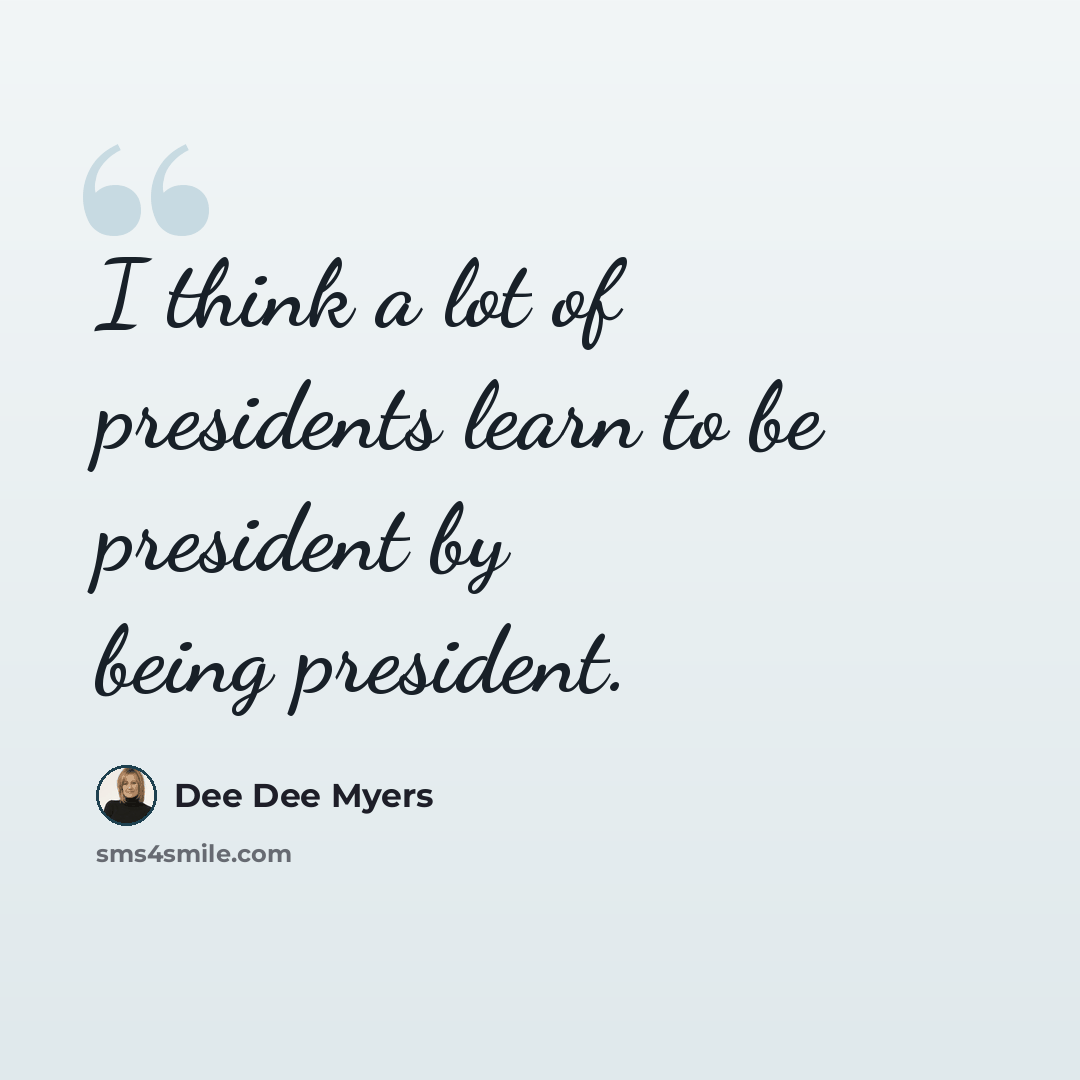 “I think a lot of presidents learn to be president by being president.” quote by Dee Dee Myers
