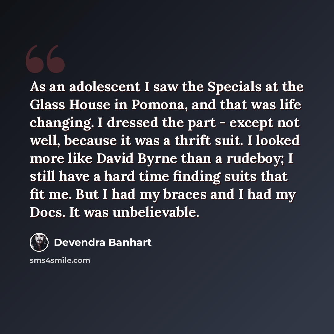 “As an adolescent I saw the Specials at the Glass House in Pomona, and that was life changing. I dressed the part - except not well, because it was a thrift suit. I looked more like David Byrne than a rudeboy; I still have a hard time finding suits that fit me. But I had my braces and I had my…” quote by Devendra Banhart