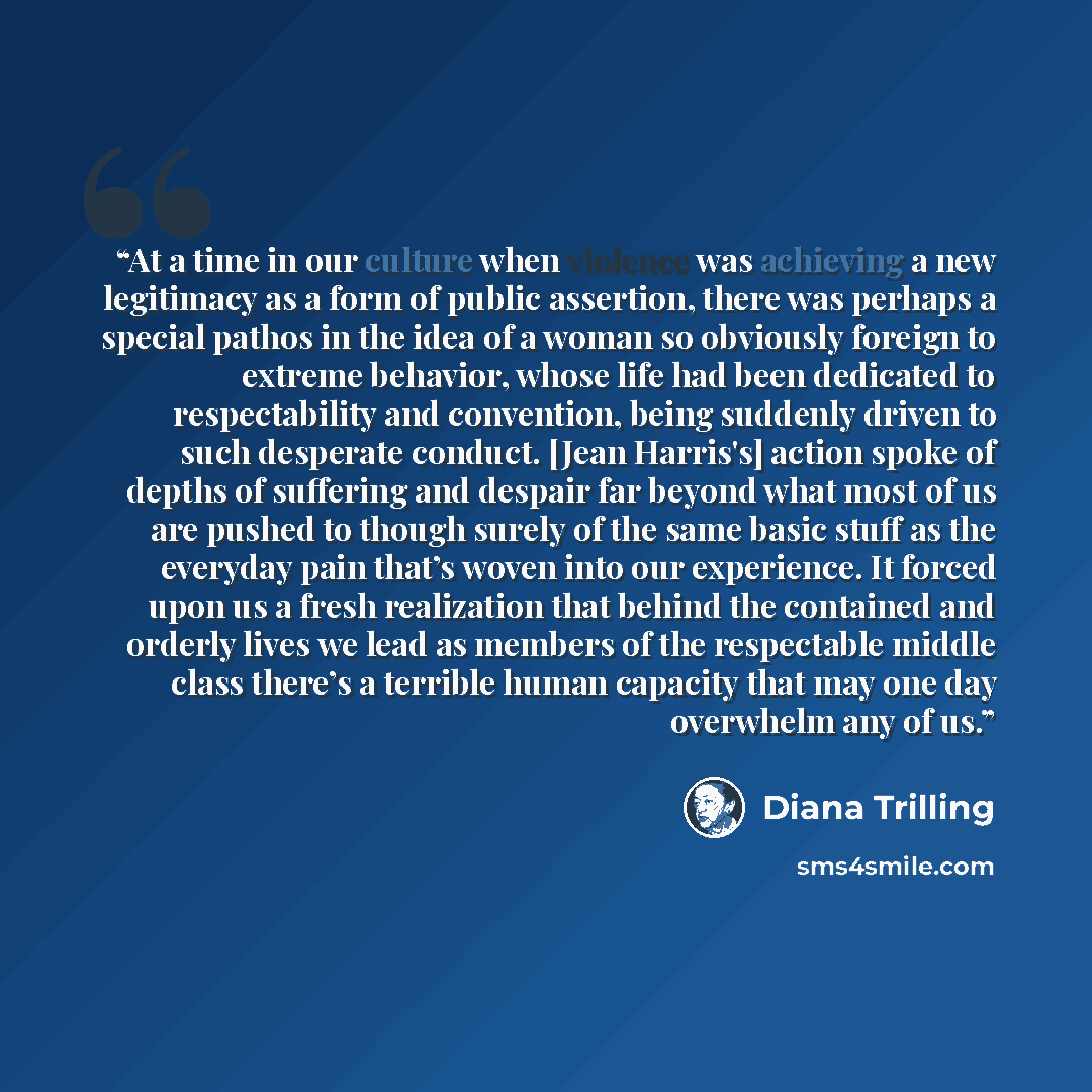“At a time in our culture when violence was achieving a new legitimacy as a form of public assertion, there was perhaps a special pathos in the idea of a woman so obviously foreign to extreme behavior, whose life had been dedicated to respectability and convention, being suddenly driven to such…” quote by Diana Trilling