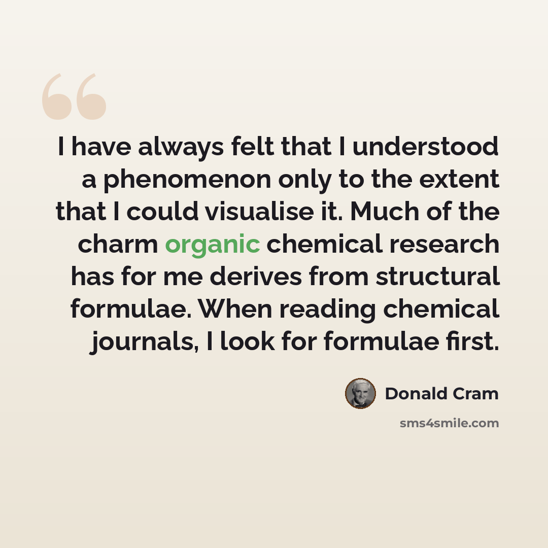 “I have always felt that I understood a phenomenon only to the extent that I could visualise it. Much of the charm organic chemical research has for me derives from structural formulae. When reading chemical journals, I look for formulae first.” quote by Donald Cram