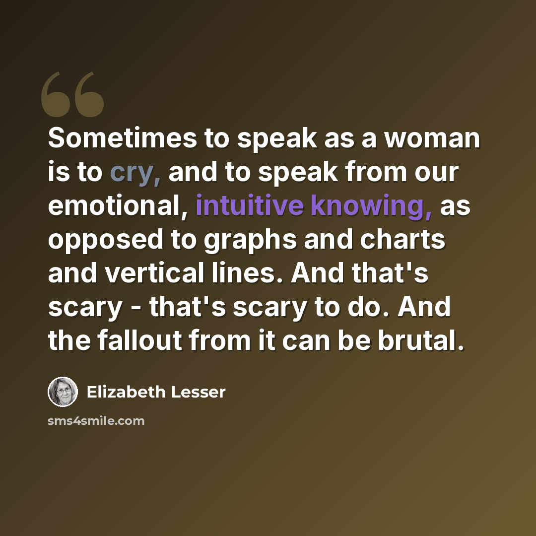 “Sometimes to speak as a woman is to cry, and to speak from our emotional, intuitive knowing, as opposed to graphs and charts and vertical lines. And that's scary - that's scary to do. And the fallout from it can be brutal.” quote by Elizabeth Lesser