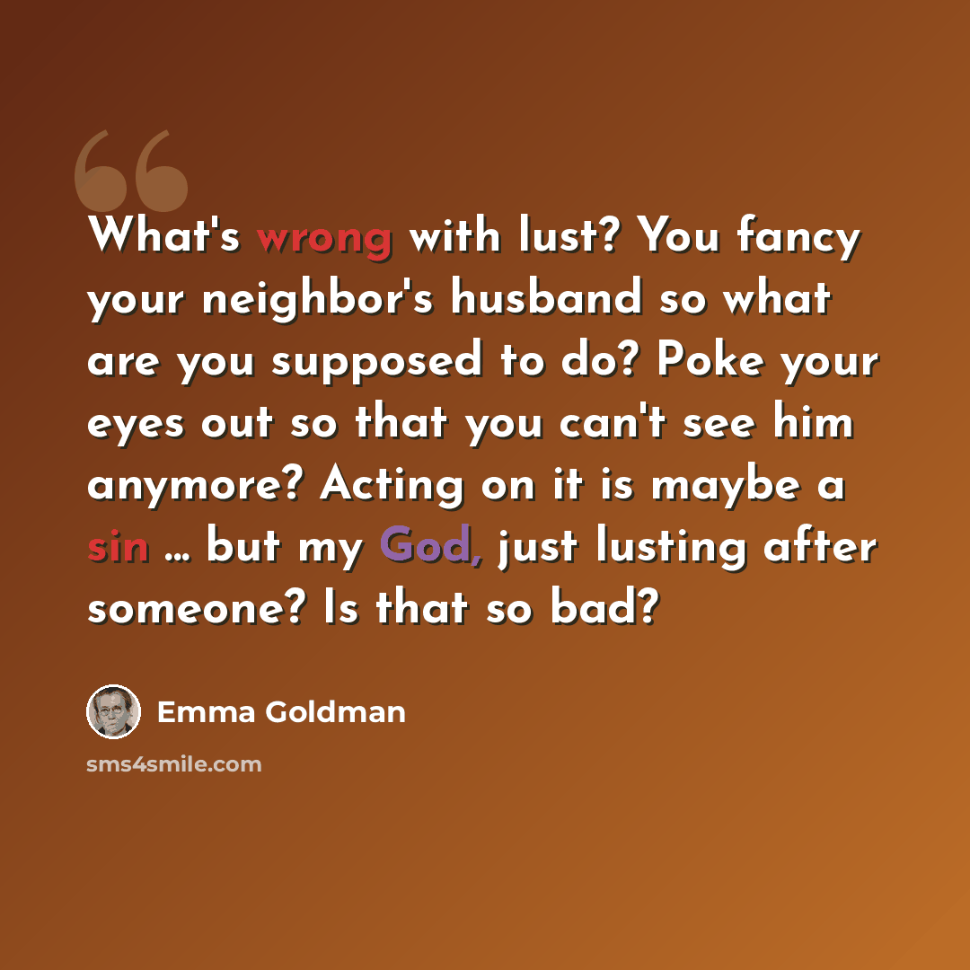 “What's wrong with lust? You fancy your neighbor's husband so what are you supposed to do? Poke your eyes out so that you can't see him anymore? Acting on it is maybe a sin ... but my God, just lusting after someone? Is that so bad?” quote by Emma Goldman