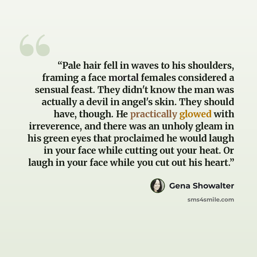 “Pale hair fell in waves to his shoulders, framing a face mortal females considered a sensual feast. They didn't know the man was actually a devil in angel's skin. They should have, though. He practically glowed with irreverence, and there was an unholy gleam in his green eyes that proclaimed he…” quote by Gena Showalter