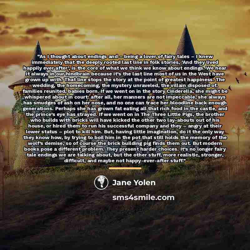 “As I thought about endings and – being a lover of fairy tales – I knew immediately that the deeply rooted last line in folk stories, ‘And they lived happily ever after’, is the core of what we think we know about endings. We hear it always in our hindbrain because it’s the last line most of us in…” quote by Jane Yolen