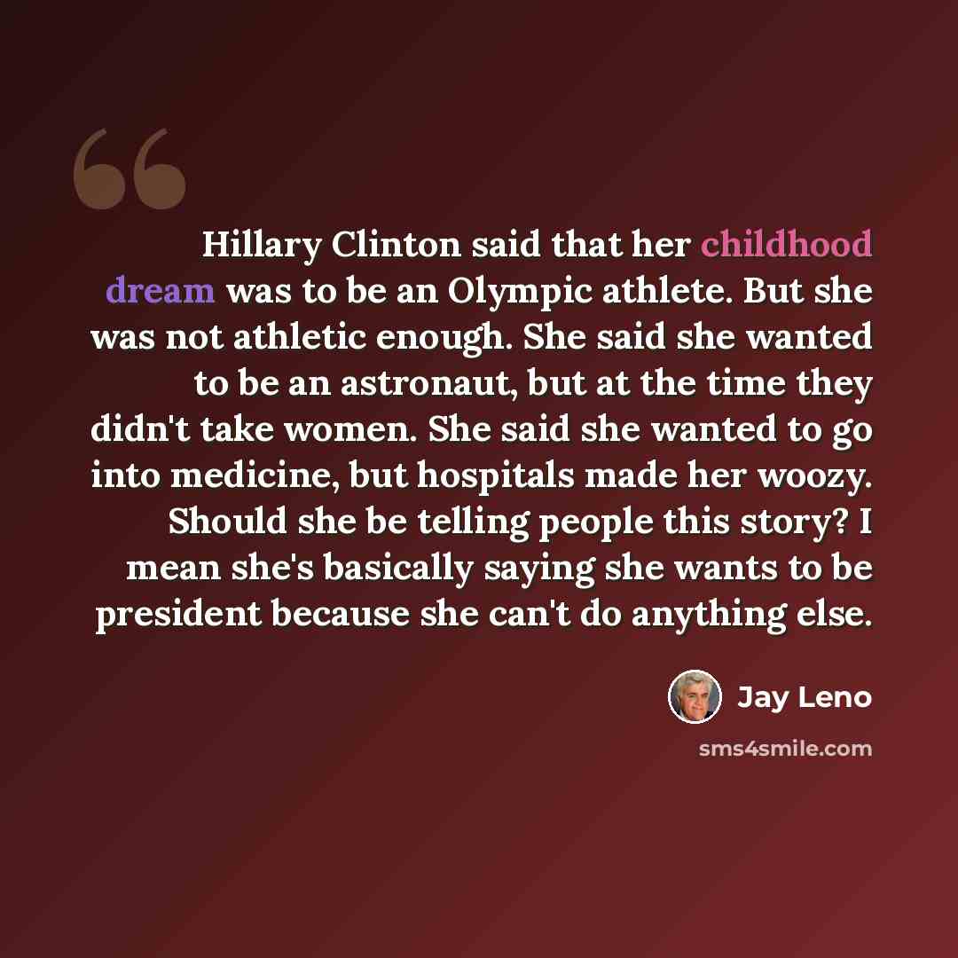 “Hillary Clinton said that her childhood dream was to be an Olympic athlete. But she was not athletic enough. She said she wanted to be an astronaut, but at the time they didn't take women. She said she wanted to go into medicine, but hospitals made her woozy. Should she be telling people this…” quote by Jay Leno