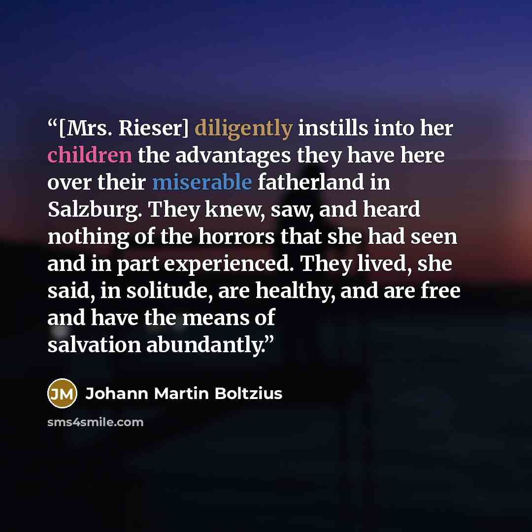 “[Mrs. Rieser] diligently instills into her children the advantages they have here over their miserable fatherland in Salzburg. They knew, saw, and heard nothing of the horrors that she had seen and in part experienced. They lived, she said, in solitude, are healthy, and are free and have the means…” quote by Johann Martin Boltzius