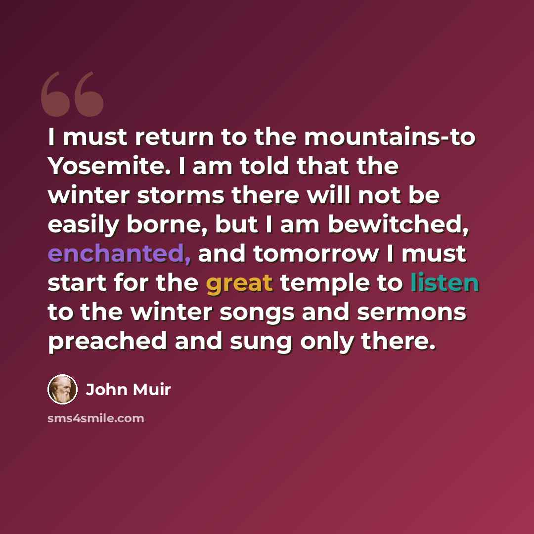 “I must return to the mountains-to Yosemite. I am told that the winter storms there will not be easily borne, but I am bewitched, enchanted, and tomorrow I must start for the great temple to listen to the winter songs and sermons preached and sung only there.” quote by John Muir