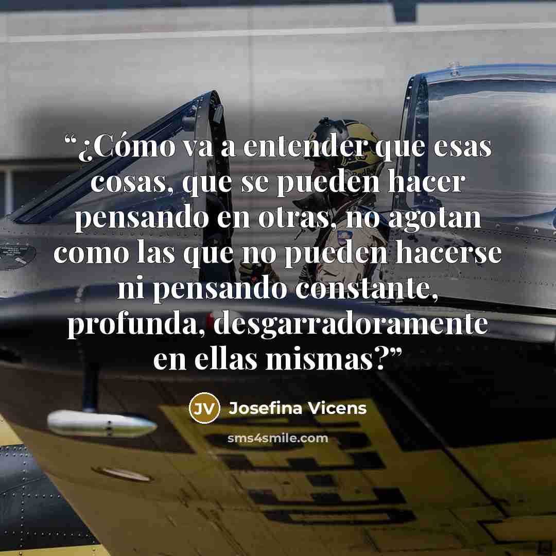“¿Cómo va a entender que esas cosas, que se pueden hacer pensando en otras, no agotan como las que no pueden hacerse ni pensando constante, profunda, desgarradoramente en ellas mismas?” quote by Josefina Vicens