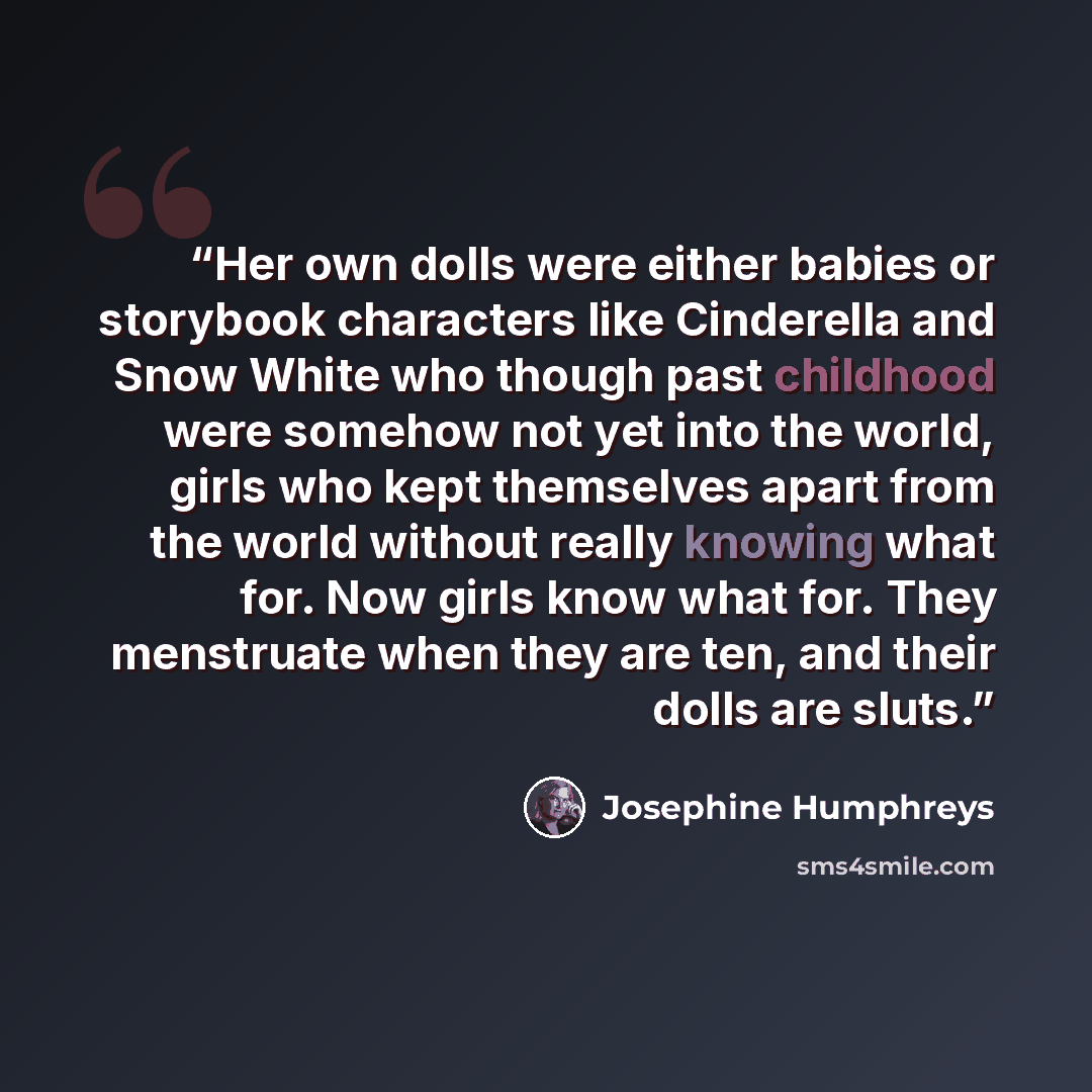 “Her own dolls were either babies or storybook characters like Cinderella and Snow White who though past childhood were somehow not yet into the world, girls who kept themselves apart from the world without really knowing what for. Now girls know what for. They menstruate when they are ten, and…” quote by Josephine Humphreys
