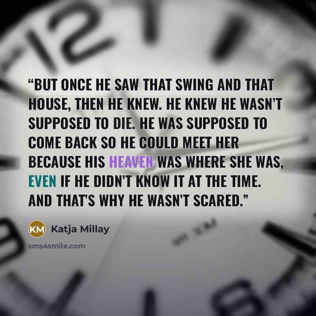 “But once he saw that swing and that house, then he knew. He knew he wasn’t supposed to die. He was supposed to come back so he could meet her because his heaven was where she was, even if he didn’t know it at the time. And that’s why he wasn’t scared.” quote by Katja Millay